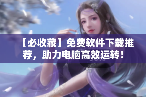【必收藏】免费软件下载推荐，助力电脑高效运转！
