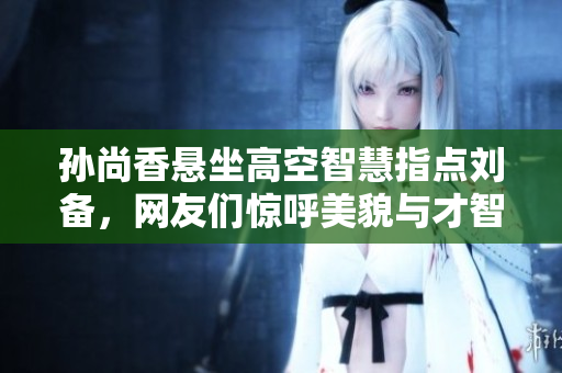 孙尚香悬坐高空智慧指点刘备，网友们惊呼美貌与才智并存！