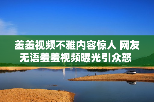 羞羞视频不雅内容惊人 网友无语羞羞视频曝光引众怒 网友唏嘘