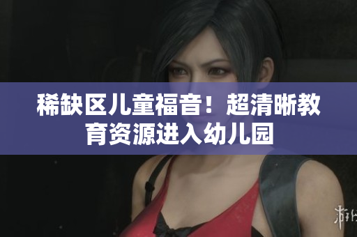 稀缺区儿童福音！超清晰教育资源进入幼儿园