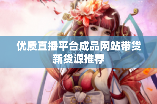 优质直播平台成品网站带货新货源推荐