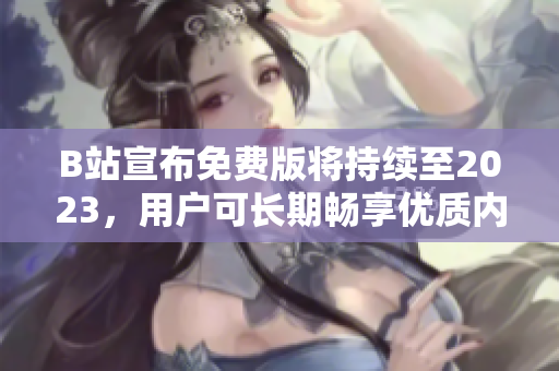 B站宣布免费版将持续至2023，用户可长期畅享优质内容
