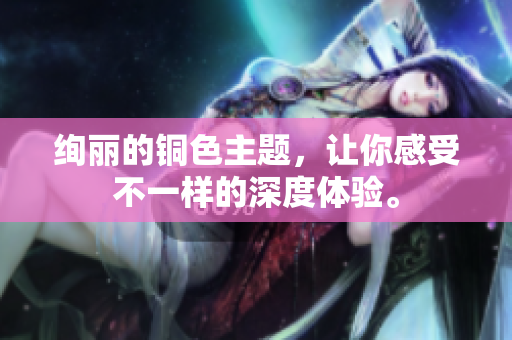 绚丽的铜色主题，让你感受不一样的深度体验。