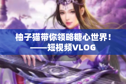 柚子猫带你领略糖心世界！——短视频VLOG