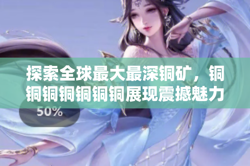 探索全球最大最深铜矿，铜铜铜铜铜铜铜展现震撼魅力