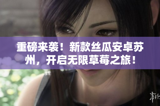 重磅来袭！新款丝瓜安卓苏州，开启无限草莓之旅！
