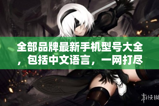 全部品牌最新手机型号大全，包括中文语言，一网打尽！