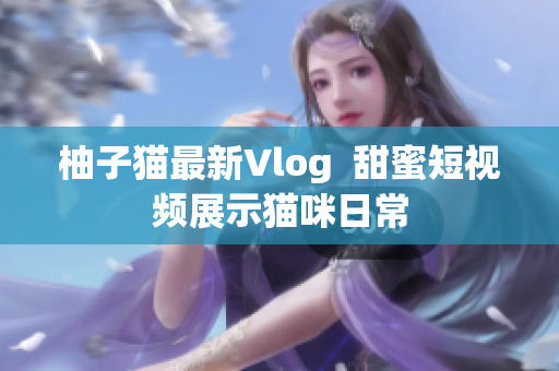 柚子猫最新Vlog  甜蜜短视频展示猫咪日常