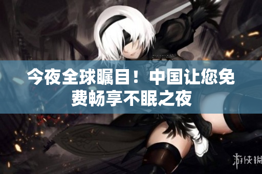 今夜全球瞩目！中国让您免费畅享不眠之夜