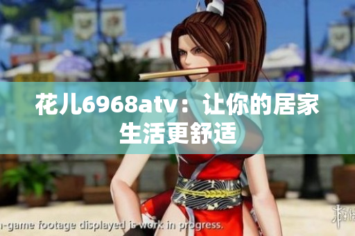 花儿6968atv：让你的居家生活更舒适
