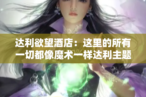 达利欲望酒店：这里的所有一切都像魔术一样达利主题酒店：身临其境的魔幻之旅