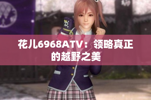 花儿6968ATV：领略真正的越野之美