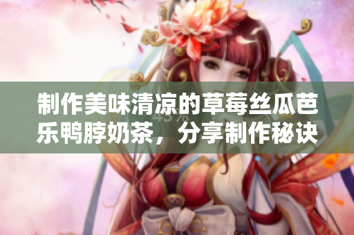 制作美味清凉的草莓丝瓜芭乐鸭脖奶茶，分享制作秘诀