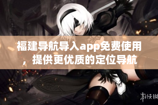 福建导航导入app免费使用，提供更优质的定位导航