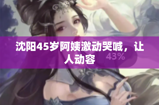 沈阳45岁阿姨激动哭喊，让人动容