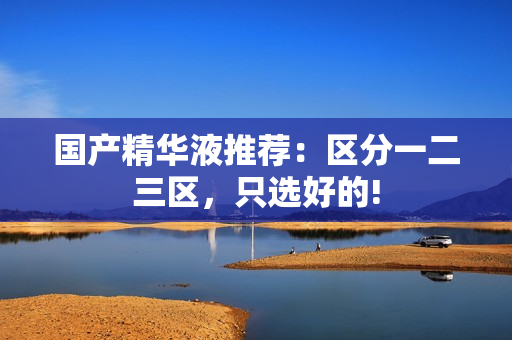 国产精华液推荐：区分一二三区，只选好的!