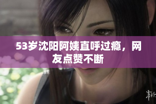 53岁沈阳阿姨直呼过瘾，网友点赞不断