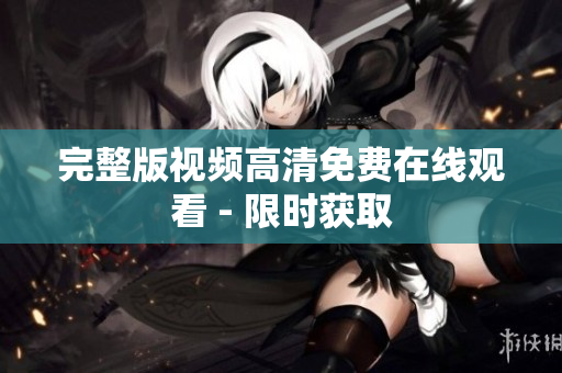 完整版视频高清免费在线观看 - 限时获取