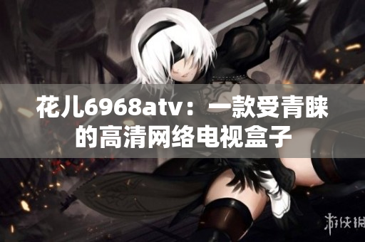 花儿6968atv：一款受青睐的高清网络电视盒子