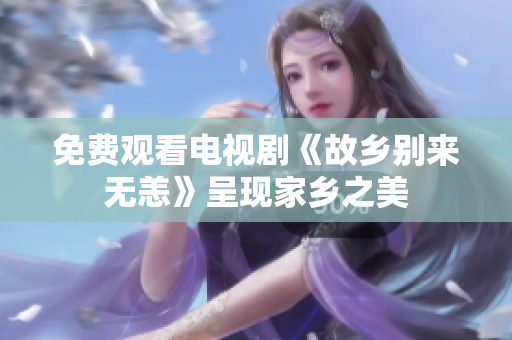 免费观看电视剧《故乡别来无恙》呈现家乡之美