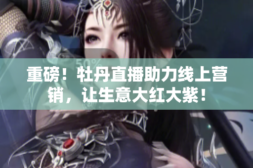 重磅！牡丹直播助力线上营销，让生意大红大紫！