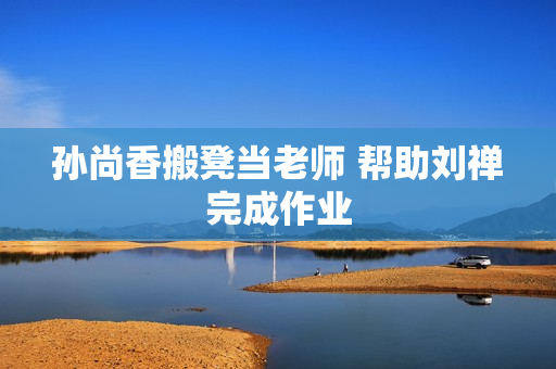 孙尚香搬凳当老师 帮助刘禅完成作业