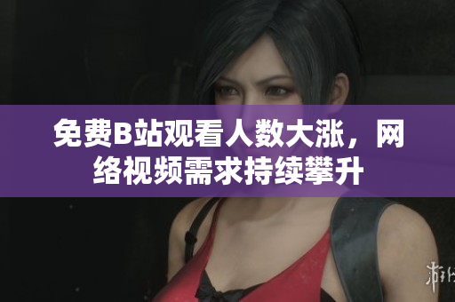 免费B站观看人数大涨，网络视频需求持续攀升