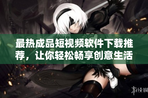 最热成品短视频软件下载推荐，让你轻松畅享创意生活