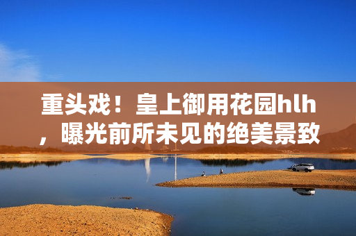 重头戏！皇上御用花园hlh，曝光前所未见的绝美景致