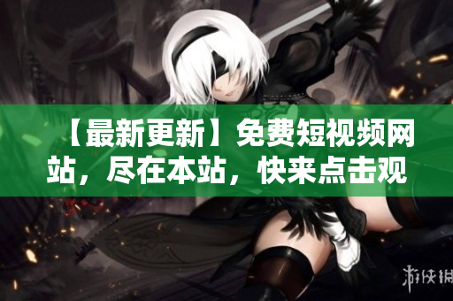 【最新更新】免费短视频网站，尽在本站，快来点击观看！