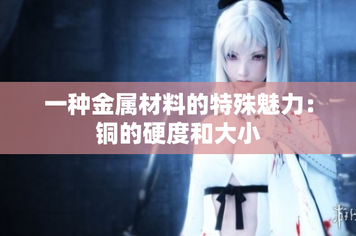 一种金属材料的特殊魅力：铜的硬度和大小