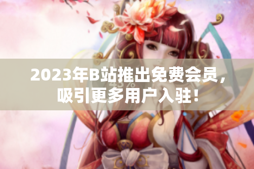 2023年B站推出免费会员，吸引更多用户入驻！