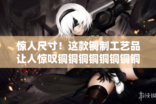 惊人尺寸！这款铜制工艺品让人惊叹铜铜铜铜铜铜铜铜