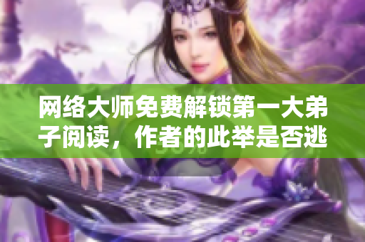 网络大师免费解锁第一大弟子阅读，作者的此举是否逃兵？