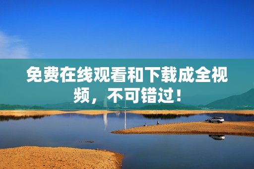 免费在线观看和下载成全视频，不可错过！