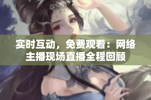 实时互动，免费观看：网络主播现场直播全程回顾