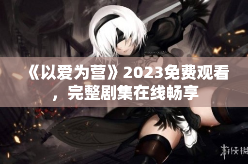 《以爱为营》2023免费观看，完整剧集在线畅享
