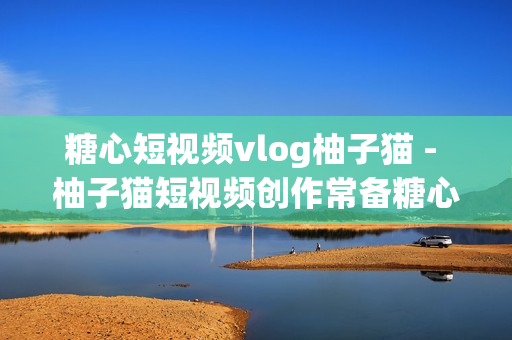 糖心短视频vlog柚子猫 - 柚子猫短视频创作常备糖心