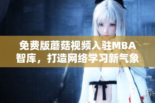 免费版蘑菇视频入驻MBA智库，打造网络学习新气象
