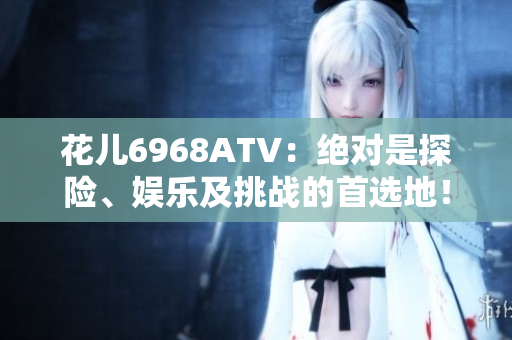 花儿6968ATV：绝对是探险、娱乐及挑战的首选地！