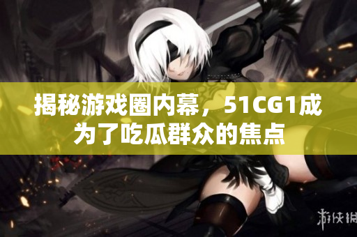 揭秘游戏圈内幕，51CG1成为了吃瓜群众的焦点