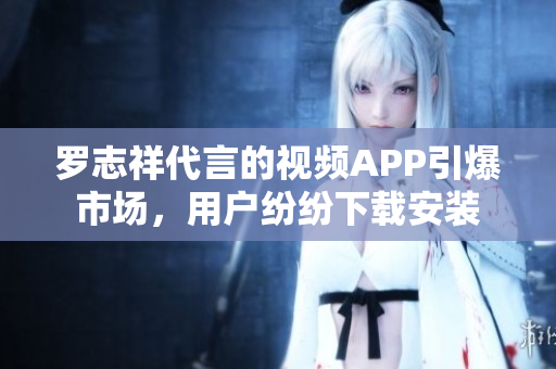罗志祥代言的视频APP引爆市场，用户纷纷下载安装