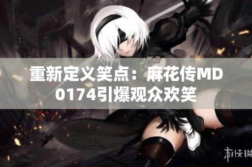 重新定义笑点：麻花传MD0174引爆观众欢笑