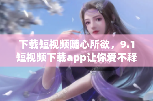 下载短视频随心所欲，9.1短视频下载app让你爱不释手！