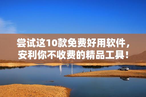 尝试这10款免费好用软件，安利你不收费的精品工具！