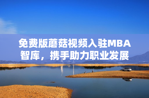 免费版蘑菇视频入驻MBA智库，携手助力职业发展