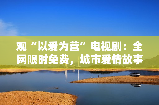 观“以爱为营”电视剧：全网限时免费，城市爱情故事催泪推荐
