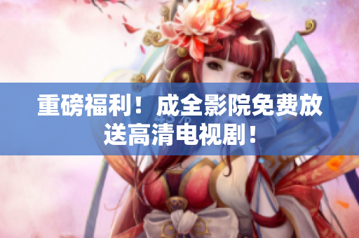 重磅福利！成全影院免费放送高清电视剧！