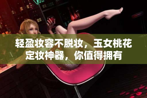 轻盈妆容不脱妆，玉女桃花定妆神器，你值得拥有