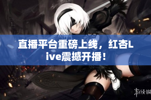 直播平台重磅上线，红杏Live震撼开播！